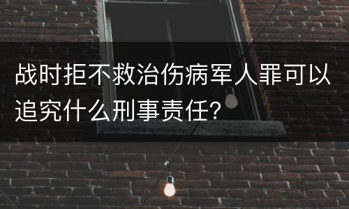 战时拒不救治伤病军人罪可以追究什么刑事责任？