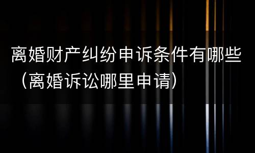 离婚财产纠纷申诉条件有哪些（离婚诉讼哪里申请）