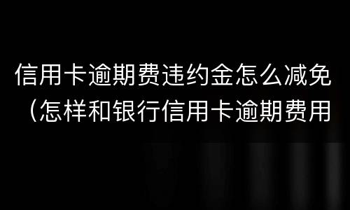 信用卡逾期费违约金怎么减免（怎样和银行信用卡逾期费用减免）
