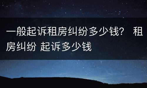 一般起诉租房纠纷多少钱? 租房纠纷 起诉多少钱 一般起诉租房纠纷多少钱? 租房纠纷 起诉多少钱