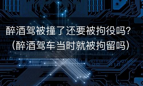 醉酒驾被撞了还要被拘役吗？（醉酒驾车当时就被拘留吗）