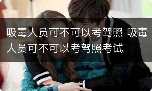 吸毒人员可不可以考驾照 吸毒人员可不可以考驾照考试