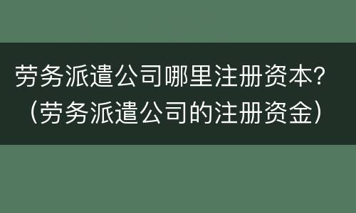 劳务派遣公司哪里注册资本？（劳务派遣公司的注册资金）