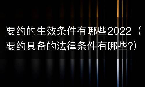 要约的生效条件有哪些2022（要约具备的法律条件有哪些?）