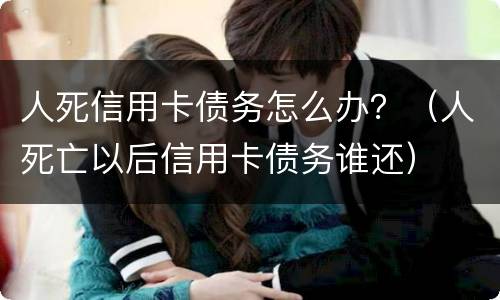 人死信用卡债务怎么办？（人死亡以后信用卡债务谁还）