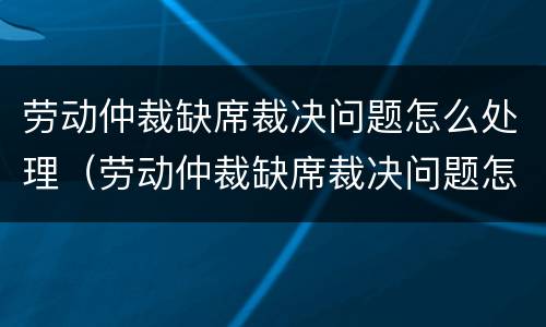 劳动仲裁缺席裁决问题怎么处理（劳动仲裁缺席裁决问题怎么处理好）