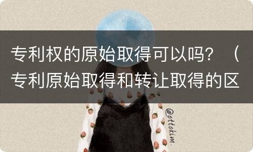 专利权的原始取得可以吗？（专利原始取得和转让取得的区别）