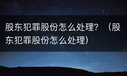 股东犯罪股份怎么处理？（股东犯罪股份怎么处理）