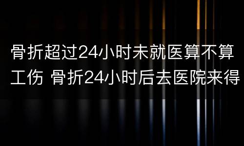 骨折超过24小时未就医算不算工伤 骨折24小时后去医院来得及吗