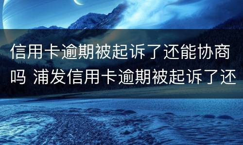 信用卡逾期被起诉了还能协商吗 浦发信用卡逾期被起诉了还能协商吗