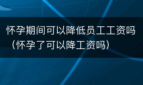 怀孕期间可以降低员工工资吗（怀孕了可以降工资吗）