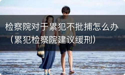 检察院对于累犯不批捕怎么办（累犯检察院建议缓刑）