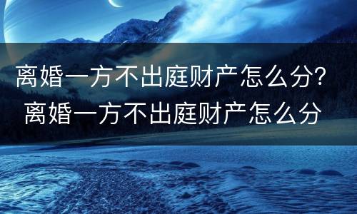 离婚一方不出庭财产怎么分？ 离婚一方不出庭财产怎么分
