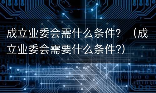 成立业委会需什么条件？（成立业委会需要什么条件?）