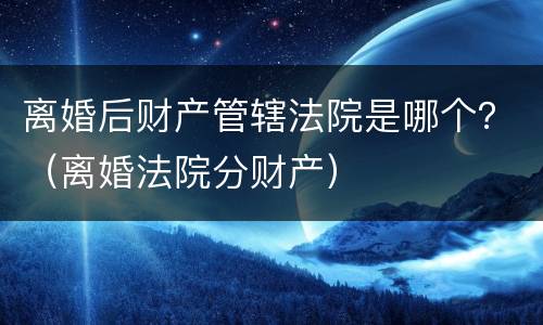 离婚后财产管辖法院是哪个？（离婚法院分财产）