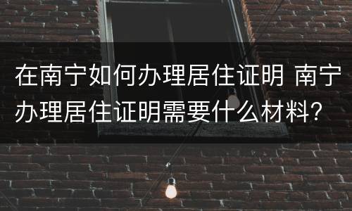 在南宁如何办理居住证明 南宁办理居住证明需要什么材料?