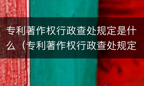 专利著作权行政查处规定是什么（专利著作权行政查处规定是什么意思）