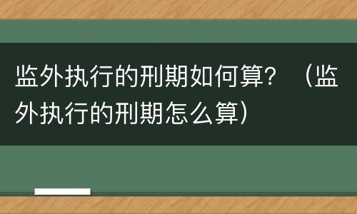 监外执行的刑期如何算？（监外执行的刑期怎么算）
