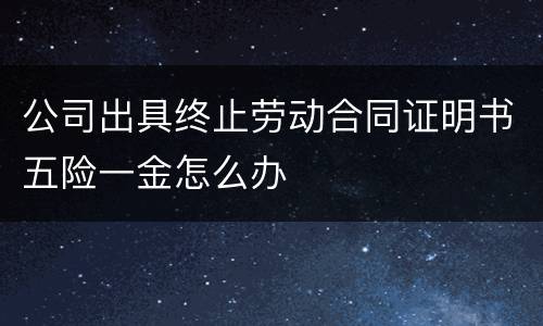 公司出具终止劳动合同证明书五险一金怎么办