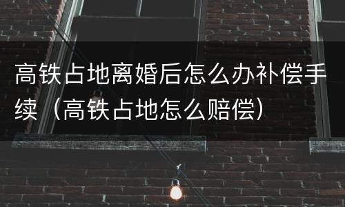 高铁占地离婚后怎么办补偿手续（高铁占地怎么赔偿）