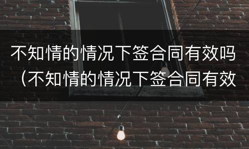 不知情的情况下签合同有效吗(不知情的情况下签合同有效吗合法吗) 不知情的情况下签合同有效吗(不知情的情况下签合同有效吗合法吗)
