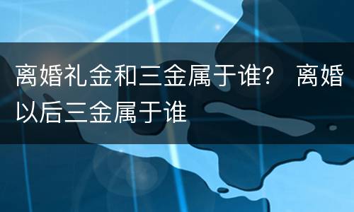 离婚礼金和三金属于谁？ 离婚以后三金属于谁