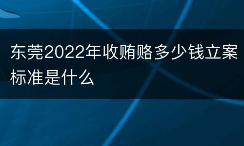 东莞2022年收贿赂多少钱立案标准是什么
