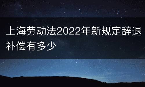 上海劳动法2022年新规定辞退补偿有多少