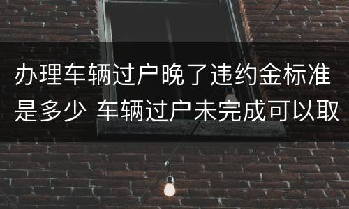 办理车辆过户晚了违约金标准是多少 车辆过户未完成可以取消吗