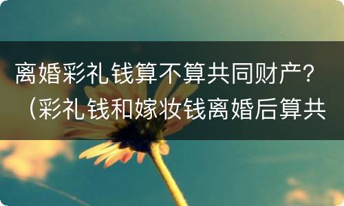 离婚彩礼钱算不算共同财产？（彩礼钱和嫁妆钱离婚后算共同财产吗）