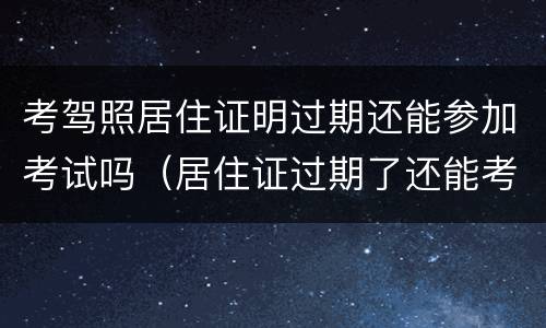 考驾照居住证明过期还能参加考试吗（居住证过期了还能考驾驶证吗）