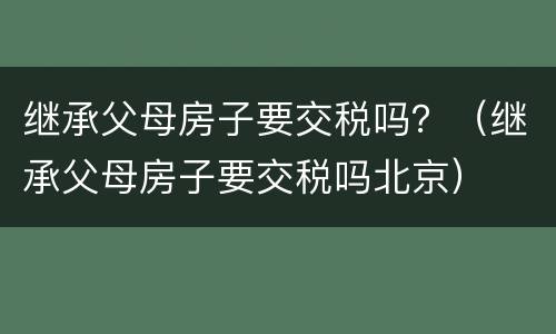 继承父母房子要交税吗？（继承父母房子要交税吗北京）
