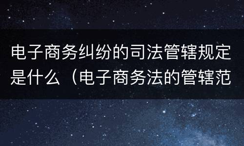 电子商务纠纷的司法管辖规定是什么（电子商务法的管辖范畴）