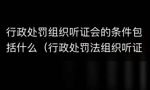 行政处罚组织听证会的条件包括什么(行政处罚法组织听证) 行政处罚组织听证会的条件包括什么(行政处罚法组织听证)