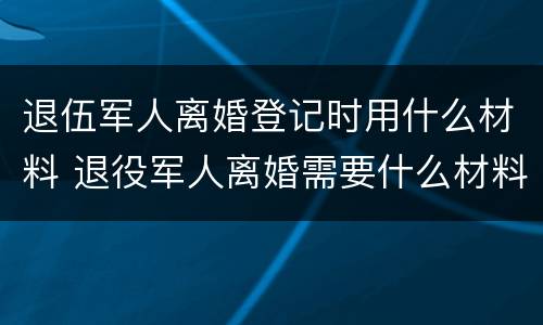 退伍军人离婚登记时用什么材料 退役军人离婚需要什么材料 退伍军人离婚登记时用什么材料 退役军人离婚需要什么材料