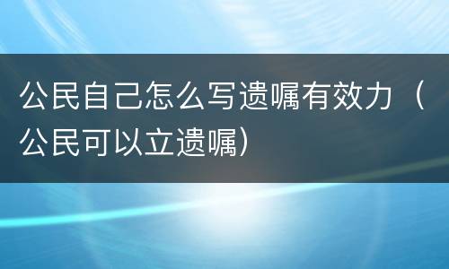 公民自己怎么写遗嘱有效力（公民可以立遗嘱）