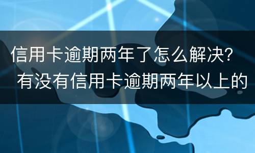信用卡逾期两年了怎么解决？ 有没有信用卡逾期两年以上的