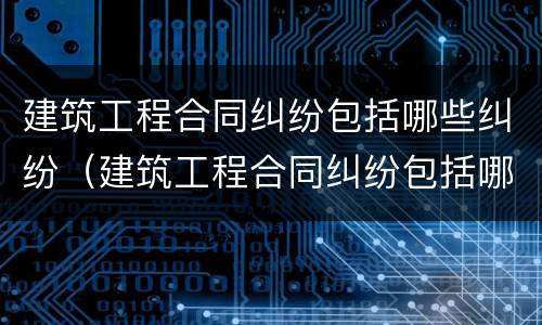 建筑工程合同纠纷包括哪些纠纷（建筑工程合同纠纷包括哪些纠纷案例）