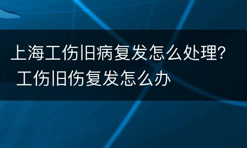 上海工伤旧病复发怎么处理？ 工伤旧伤复发怎么办