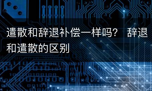 遣散和辞退补偿一样吗？ 辞退和遣散的区别