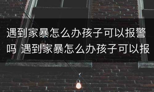 遇到家暴怎么办孩子可以报警吗 遇到家暴怎么办孩子可以报警吗