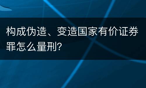 构成伪造、变造国家有价证券罪怎么量刑？