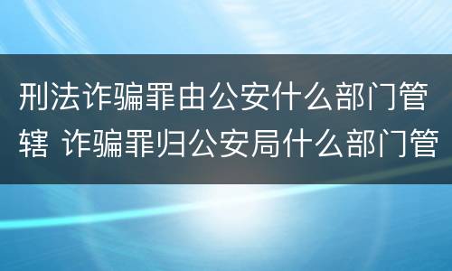 刑法诈骗罪由公安什么部门管辖 诈骗罪归公安局什么部门管