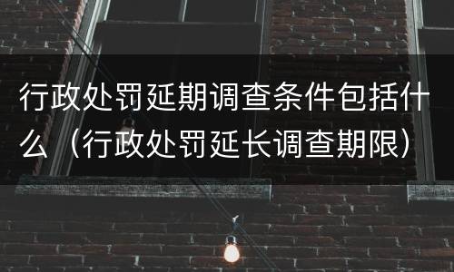 行政处罚延期调查条件包括什么（行政处罚延长调查期限）