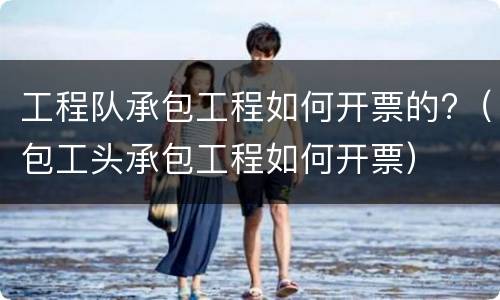 工程队承包工程如何开票的?（包工头承包工程如何开票）