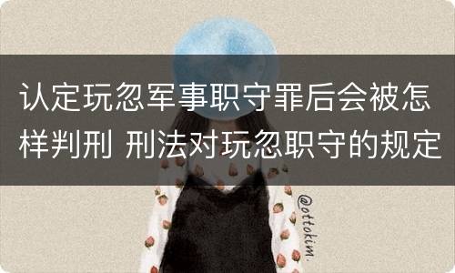 认定玩忽军事职守罪后会被怎样判刑 刑法对玩忽职守的规定判刑