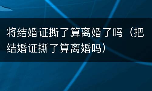 将结婚证撕了算离婚了吗（把结婚证撕了算离婚吗）
