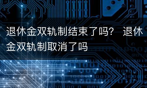 退休金双轨制结束了吗？ 退休金双轨制取消了吗