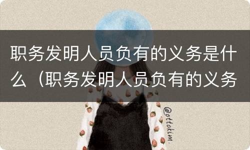 职务发明人员负有的义务是什么（职务发明人员负有的义务是什么）