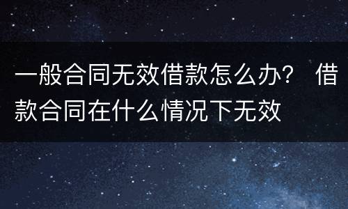 一般合同无效借款怎么办？ 借款合同在什么情况下无效